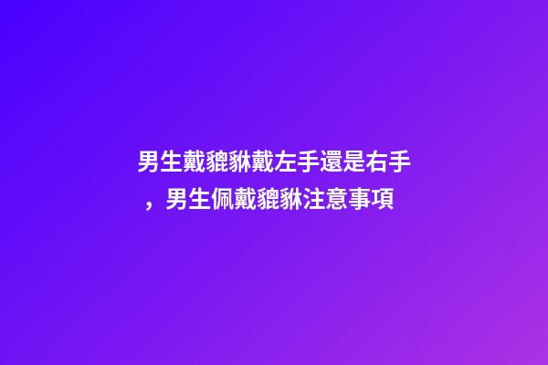 男生戴貔貅戴左手還是右手，男生佩戴貔貅注意事項